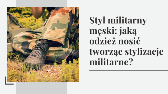 Styl militarny męski: jaką odzież nosić tworząc stylizacje militarne?