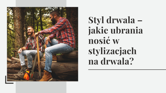 Styl drwala – jakie ubrania nosić w stylizacjach na drwala?